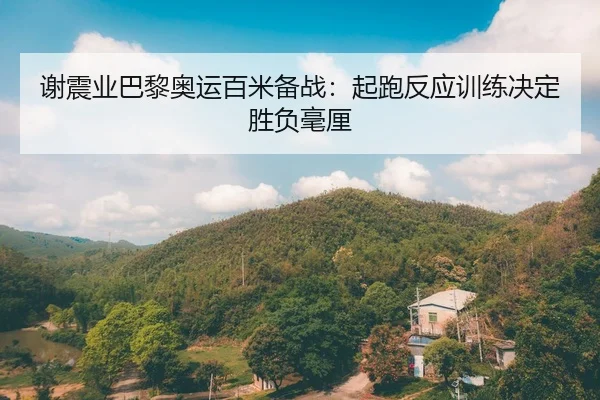谢震业巴黎奥运百米备战：起跑反应训练决定胜负毫厘