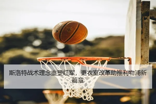 斯洛特战术理念重塑红军，更衣室改革助推利物浦新篇章