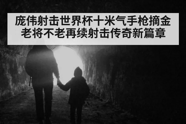 庞伟射击世界杯十米气手枪摘金 老将不老再续射击传奇新篇章